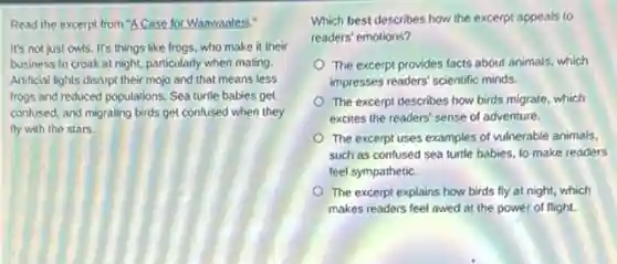 Read the excerpt from "A Case for Waawaatesi."
It's not just owls It's things like frogs.who make it their
business to croak at night, particularly when mating.
Artificial lights disrupt their mojo and that means less
frogs and reduced populations Sea turtle babies get
confused, and migrating birds get confused when they
fly with the stars.
Which best describes how the excerpt appeals to
readers' emotions?
The excerpt provides facts about animals, which
impresses readers' scientific minds
The excerpt describes how birds migrate, which
excites the readers' sense of adventure.
The excerpt uses examples of vulnerable animals,
such as confused sea turtle babies, to make readers
feel sympathetic.
The excerpt explains how birds fly at night,which
makes readers feel awed at the power of flight.
