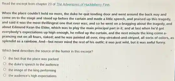 Read the excerpt from chapter 23 of The Adventures of Huckleberry Finn.
When the place couldn'hold no more, the duke he quit tending door and went around the back way and
come on to the stage and stood up before the curtain and made a little speech , and praised up this tragedy,
and said it was the most thrillingest one that ever was; and so he went on a-bragging about the tragedy, and
about Edmund Kean the Elder, which was to play the main principal part in it; and at last when he'd got
everybody's expectations up high enough, he rolled up the curtain, and the next minute the king come a-
prancing out on all fours, naked; and he was painted all over,ring-streaked-and-striped , all sorts of colors , as
splendid as a rainbow.And-but never mind the rest of his outfit; it was just wild, but it was awful funny.
Which best describes the source of the humor in this excerpt?
the fact that the place was packed
the duke's speech to the audience
the image of the king performing
the audience's high expectations