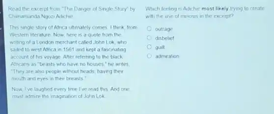 Read the excerpt from "The Danger of Single Story" by
Chimamanda Ngozi Adichie
This single story of Africa ultimately comes, I think from
Western literature. Now, here is a quote from the
writing of a London merchant called John Lok, who
sailed to west Afnca in 1561 and kept a fascinating
account of his voyage After referring to the black
Africans as "beasts who have no houses." he writes.
"They are also people without heads, having their
mouth and eyes in their breasts
Now, I've laughed every time l've read this And one
must admire the imagination of John Lok
Which feeling is Adichie most likely trying to create
with the use of meiosis in the excerpt?
outrage
disbelief
guilt
admiration
