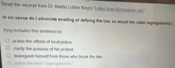 Read the excerpt from Dr. Martin Luther King's "Letter from Birmingham Jall"
In no sense do I advocate evading or defying the law, as would the rabid segregationist.
King includes this sentence to
praise the efforts of local police.
clarify the purpose of his protest.
distinguish himself from those who break the law.
define the term "segregationist."