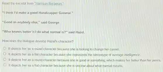 Read the excerpt from "Harrison Bergeron."
"I think I'd make a good Handicapper General.
"Good as anybody else " said George.
"Who knows better" I do what normal is?" said Hazel.
How does the dialogue develop Hazel's character?
It depicts her as a round character because she is looking to change her career.
It depicts her as a flat character because she represents the stereotype of average intelligence.
It depicts her as a round character because she is good at something, which makes her better than her peers.
It depicts her as a flat character because she is unclear about what normal means.