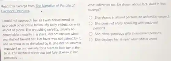 Read this excerpt from The Narrative of the Life of
Frederick Douglass.
I could not approach her as I was accustomed to
approach other white ladies My early instruction was
all out of place The crouching servility, usually so
acceptable a quality in a slave, did not answer when
manifested toward her. Her favor was not gained by it;
she seemed to be disturbed by it. She did not deem it
impudent or unmannerly for a slave to look her in the
face. The meanest slave was put fully at ease in her
presence __
What inference can be drawn about Mrs. Auld in this
excerpt?
She shows enslaved persons an unfamiliar respect.
She does not enjoy speaking with enslaved
persons.
She offers generous gifts to enslaved persons.
She displays her temper when she is upset.