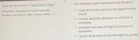 Read the excerpt from "Paul Revere's Ride."
Meanwhile, impatient to mount and ride,
Booted and spurred, with a heavy stride
This rhyming couplet emphasizes that Revere is
angry that he has not seen the signal from the
church
worried about the adventure on which he is
embarking
prepared and ready to begin his journey on
horseback
unsure about when he should begin his journey.