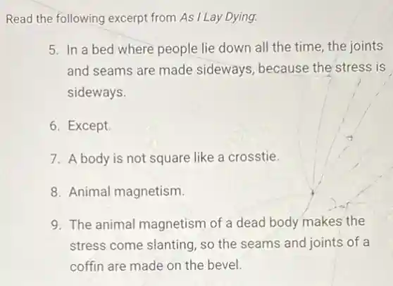 Read the following excerpt from As I Lay Dying.
5. In a bed where people lie down all the time, the joints
and seams are made sideways, because the stress is
sideways.
6. Except.
7. A body is not square like a crosstie.
8. Animal magnetism.
9. The animal magnetism of a dead body makes the
stress come slanting, so the seams and joints of a
coffin are made on the bevel.