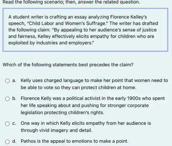 Read the following scenario,then, answer the related question.
A student writer is crafting an essay analyzing Florence Kelley's
speech, "Child Labor and Women's Suffrage." The writer has drafted
the following claim: "By appealing to her audience's sense of justice
and fairness, Kelley effectively elicits empathy for children who are
exploited by industries and employers."
Which of the following statements best precedes the claim?
a. Kelly uses charged language to make her point that women need to
be able to vote so they can protect children at home.
b. Florence Kelly was a political activist in the early 1900s who spent
her life speaking about and pushing for stronger corporate
legislation protecting children's rights.
c. One way in which Kelly elicits empathy from her audience is
through vivid imagery and detail.
d. Pathos is the appeal to emotions to make a point.