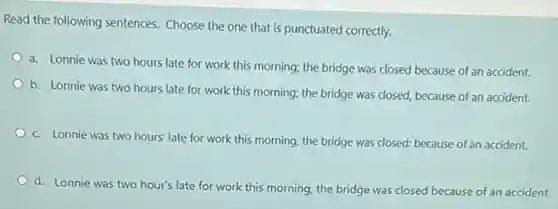 Read the following sentences Choose the one that is punctuated correctly.
a. Lonnie was two hours late for work this morning; the bridge was closed because of an accident.
b. Lonnie was two hours late for work this morning; the bridge was closed, because of an accident.
c. Lonnie was two hours' late for work this morning, the bridge was closed: because of an accident.
d. Lonnie was two hour's late for work this morning, the bridge was closed because of an accident.