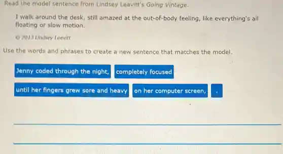 Read the model sentence from Lindsey Leavit's Going Vintage.
I walk around the desk, still amazed at the out-of-body feeling, like everything's all
floating or slow motion.
(C) 2013 Lindsey Leavit
Use the words and phrases to create a new sentence that matches the model.
Jenny coded through the night,
completely focused
until her fingers grew sore and heavy
on her computer screen,
square