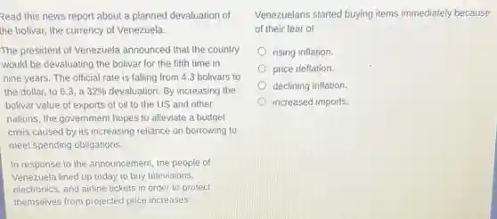 Read this news report about a planned devaluation of
the bolivar, the currency.of Venezuela.
The president of Venezuela announced that the country
would be devaluating the bolivar for the fifth time in
nine years. The official rate is falling from 4.3 bolivars to
the dollar, to 63. a 32%  devaluation. By increasing the
bolivar value of exports of oil to the US and other
nations, the government hopes to alleviate a budget
crisis caused by its increasing reliance on borrowing to
meet spending obligations.
In response to the announcement, the people of
Venezuela lined up today to buy televisions,
electronics, and airline tickets in order to protect
themselves from projected price increases.
Venezuelans started buying items immediately because
of their fear of
rising inflation.
price deflation.
declining inflation.
increased imports.