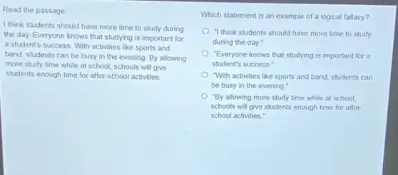 Read the passage
I think students should have more time to study during
the day. Everyone knows that studying is important for
a student's success. With activities like sports and
band, students can be busy in the evening By allowing
more study time while at school, schools will give
students enough time for after-school activities.
Which statement is an example of a logical fallacy?
"I think students should have more time to study
during the day."
"Everyone knows that studying is important for a
student's success."
"With activities like sports and band, students can
be busy in the evening."
"By allowing more study time while at school,
schools will give students enough time for after-
school activities."
