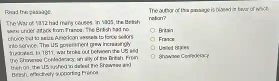 Read the passage.
The War of 1812 had many causes. In 1805, the British
were under attack from France. The British had no
choice but to seize American vessels to force sailors
into service. The US government grew increasingly
frustrated. In 1811, war broke out between the US and
the Shawnee Confederacy, an ally of the British. From
then on, the US rushed to defeat the Shawnee and
British, effectively supporting France.
The author of this passage is biased in favor of which
nation?
Britain
France
United States
Shawnee Confederacy