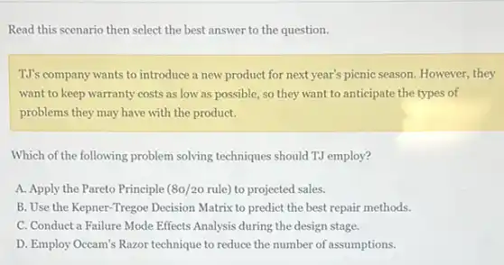 Read this scenario then select the best answer to the question.
TJ's company wants to introduce a new product for next year's picnic season. However, they
want to keep warranty costs as low as possible, so they want to anticipate the types of
problems they may have with the product.
Which of the following problem solving techniques should TJ employ?
A. Apply the Pareto Principle (80/20 rule) to projected sales.
B. Use the Kepner -Tregoe Decision Matrix to predict the best repair methods.
C. Conduct a Failure Mode Effects Analysis during the design stage.
D. Employ Occam's Razor technique to reduce the number of assumptions.