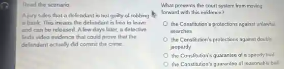 Read the scenario.
Ajury rules that a defendant is not guilty of robbing
a bank. This means the defendant is free to leave
and can be released A few days later a detective
finds video evidence that could prove that the
defendant actually did commit the crime.
What prevents the court system from moving
forward with this evidence?
the Constitution's protections against unlawful
searches
the Constitution's protections against double
jeopardy
the Constitution's guarantee of a speedy trial
the Constitution's guarantee of reasonable bail