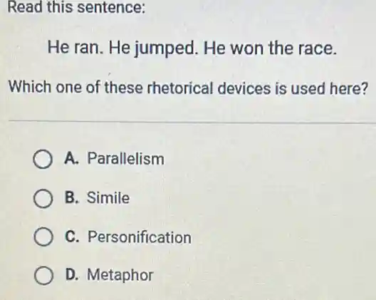 Read this sentence:
He ran. He jumped He won the race.
Which one of these rhetorical devices is used here?
A. Parallelism
B. Simile
C. Personification
D. Metaphor
