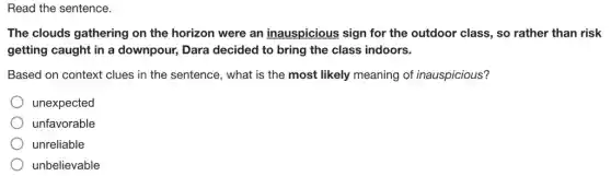 Read the sentence.
The clouds gathering on the horizon were an inauspicious sign for the outdoor class., so rather than risk
getting caught in a downpour, Dara decided to bring the class indoors.
Based on context clues in the sentence, what is the most likely meaning of inauspicious?
unexpected
unfavorable
unreliable
unbelievable