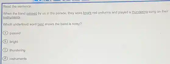 Read the sentence.
When the band passed by us in the parade, they wore bright red uniforms and played a thundering song on their
instruments.
Which underlined word best shows the band is noisy?
A passed
B bright
C thundering
D instruments