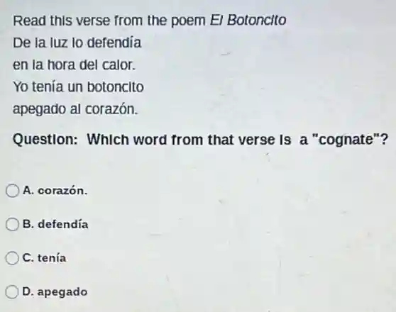 Read this verse from the poem El Botoncito
De la luz lo defendía
en la hora del calor.
Yo tenía un botoncito
apegado al corazón.
Question: Which word from that verse is a "cognate"?
A. corazón.
B. defendía
C. tenía
D. apegado