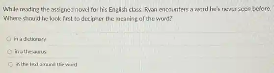While reading the assigned novel for his English class, Ryan encounters a word he's never seen before.
Where should he look first to decipher the meaning of the word?
in a dictionary
in a thesaurus
in the text around the word