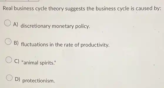 Real business cycle theory suggests the business cycle is caused by:
A) discretionary monetary policy.
B) fluctuations in the rate of productivity.
C) "animal spirits."
D) protectionism.