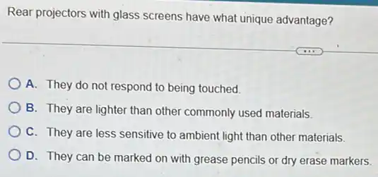 Rear projectors with glass screens have what unique advantage?
A. They do not respond to being touched.
B. They are lighter than other commonly used materials.
C. They are less sensitive to ambient light than other materials.
D. They can be marked on with grease pencils or dry erase markers.