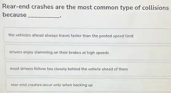Rear-end crashes are the most common type of collisions
because __
the vehicles ahead always travel faster than the posted speed limit
drivers enjoy slamming on their brakes at high speeds
most drivers follow too closely behind the vehicle ahead of them
rear-end crashes occur only when backing up