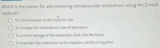 Which is the reason for administering intramuscular medications using the Z-track
method?
To minimize pain at the injection site
To increase the medication's rate of absorption
To prevent leakage of the medication back into the tissue
To maintain the medication at the injection site for a long time
