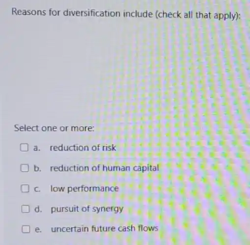 Reasons for diversification include (check all that apply):
Select one or more:
a. reduction of risk
b. reduction of human capital
D c. low performance
d. pursuit of synergy
e. uncertain future cash flows