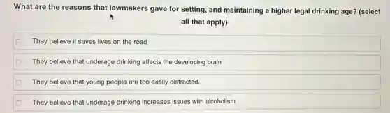 What are the reasons that lawmakers gave for setting, and maintaining a higher legal drinking age?(select
all that apply)
They believe it saves lives on the road
They believe that underage drinking affects the developing brain
They believe that young people are too easily distracted.
They believe that underage drinking increases issues with alcoholism