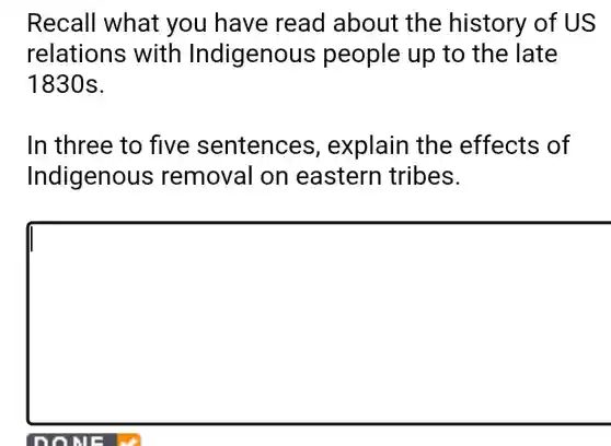 Recall what you have read about the history of US
relations with Indigenous people up to the late
1830s.
In three to five sentences , explain the effects of
Indigenous removal on eastern tribes.
square