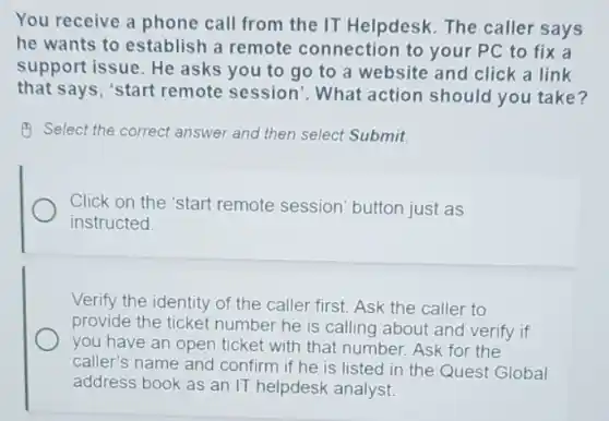 You receive a phone call from the IT Helpdesk. The caller says
he wants to establish a remote connection to your PC to fix a
support issue. He asks you to go to a website and click a link
that says, "start remote session . What action should you take?
Select the correct answer and then select Submit.
Click on the 'start remote session' button just as
instructed.
Verify the identity of the caller first. Ask the caller to
provide the ticket number he is calling about and verify if
you have an open ticket with that number.Ask for the
caller's name and confirm if he is listed in the Quest Global
address book as an IT helpdesk analyst.