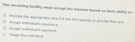 The receiving facility must accept the transfer based on their ability to:
Provide the appropriate care if it has the capacity to provide that care
Accept individual's insurance
Accept individual's payment
Triage the individual
