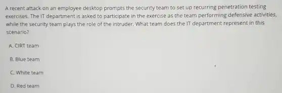 A recent attack on an employee desktop prompts the security team to set up recurring penetration testing
exercises. The IT department is asked to participate in the exercise as the team performing defensive activities,
while the security team plays the role of the intruder. What team does the IT department represent in this
scenario?
A. CIRT team
B. Blue team
C. White team
D. Red team