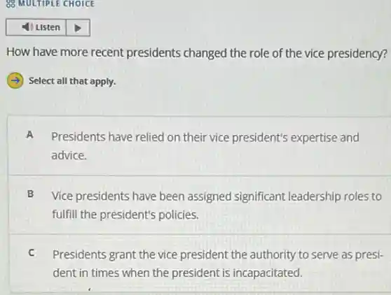 How have more recent presidents changed the role of the vice presidency?
Select all that apply.
A Presidents have relied on their vice president's expertise and
advice.
B Vice presidents have been assigned significant leadership roles to
fulfill the president's policies.
C Presidents grant the vice president the authority to serve as presi-
dent in times when the president is incapacitated.