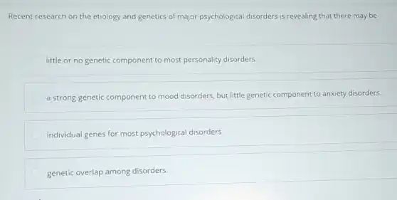 Recent research on the etiology and genetics of major psychological disorders is revealing that there may be
little or no genetic component to most personality disorders.
a strong genetic component to mood disorders, but little genetic component to anxiety disorders.
individual genes for most psychological disorders.
genetic overlap among disorders.