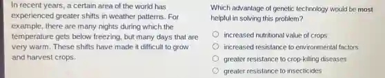 In recent years, a certain area of the world has
experienced greater shifts in weather patterns For
example, there are many nights during which the
temperature gets below freezing, but many days that are
very warm. These shifts have made it difficult to grow
and harvest crops.
Which advantage of genetic technology would be most
helpful in solving this problem?
increased nutritional value of crops
increased resistance to environmental factors
greater resistance to crop-killing diseases
greater resistance to insecticides