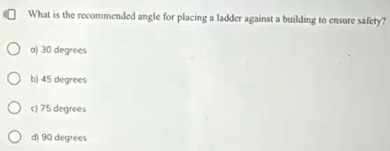What is the recommended angle for placing a ladder against a building to ensure safety?
a) 30 degrees
b) 45 degrees
c) 75 degrees
d) 90 degrees