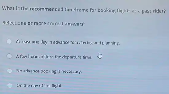 What is the recommended timeframe for booking flights as a pass rider?
Select one or more correct answers:
At least one day in advance for catering and planning.
A few hours before the departure time.
No advance booking is necessary.
On the day of the flight.