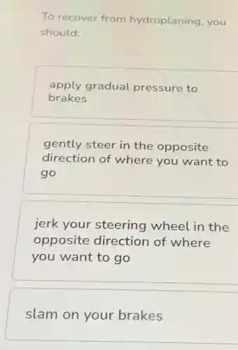 To recover from hydroplaning, you
should:
apply gradual pressure to
brakes
gently steer in the opposite
direction of where you want to
go
jerk your steering wheel in the
opposite direction of where
you want to go
slam on your brakes