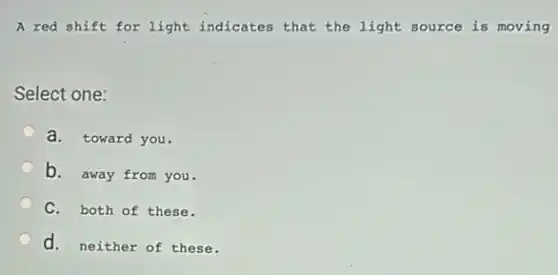 A red shift for light indicates that the light source is moving
Select one:
a. toward you.
b. away from you.
C. both of these.
d. neither of these.