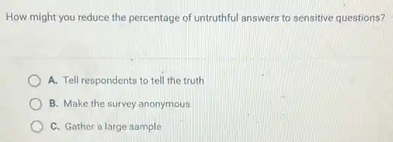 How might you reduce the percentage of untruthful answers to sensitive questions?
A. Tell respondents to tell the truth
B. Make the survey anonymous
C. Gather a large sample