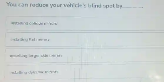 You can reduce your vehicle's blind spot by __
installing oblique mirrors
installing flat mirrors
installing larger side mirrors
installing dynamic mirrors