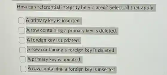 How can referential integrity be violated? Select all that apply.
A primary key is inserted.
A row containing a primary key is deleted.
A foreign key is updated.
A row containing a foreign key is deleted.
A primary key is updated.
A row containing a foreign key is inserted.