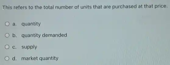 This refers to the total number of units that are purchased at that price.
a. quantity
b. quantity demanded
c. supply
d. market quantity