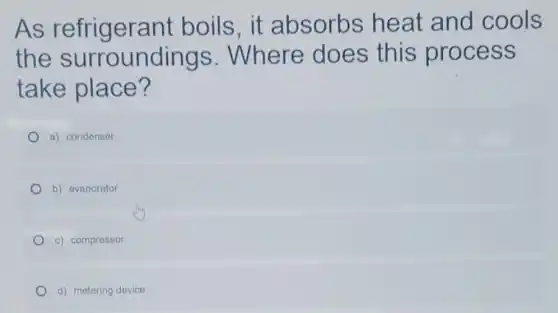 As refrigerant boils,it absorbs heat and cools
the surroundings . Where does this process
take place?
a) condenser
b) evaporator
c) compressor
d) metering device