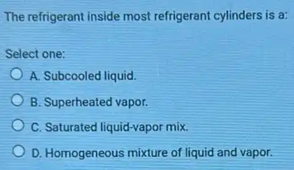 The refrigerant inside most refrigerant cylinders is a:
Select one:
A. Subcooled liquid.
B. Superheated vapor.
C. Saturated liquid-vapor mix.
D. Homogeneous mixture of liquid and vapor.