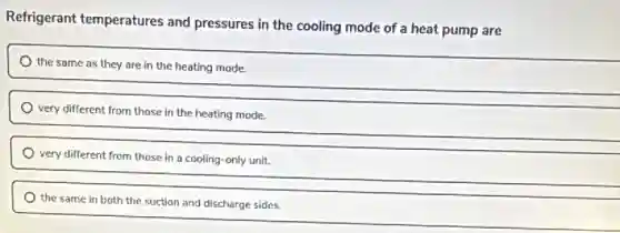 Refrigerant temperatures and pressures in the cooling mode of a heat pump are
the same as they are in the heating mode.
very different from those in the heating mode.
very different from those in a cooling-only unit.
the same in both the suction and discharge sides.