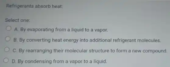 Refrigerants absorb heat:
Select one:
A. By evaporating from a liquid to a vapor.
B. By converting heat energy into additional refrigerant molecules.
C. By rearranging their molecular structure to form a new compound.
D. By condensing from a vapor to a liquid.