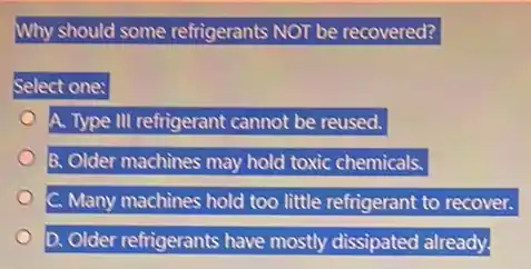 Why should some refrigerants NOT be recovered?
Select one:
A. Type III refrigerant cannot be reused.
B. Older machines may hold toxic chemicals.
C. Many machines hold too little refrigerant to recover.
D. Older refrigerants have mostly dissipated already.