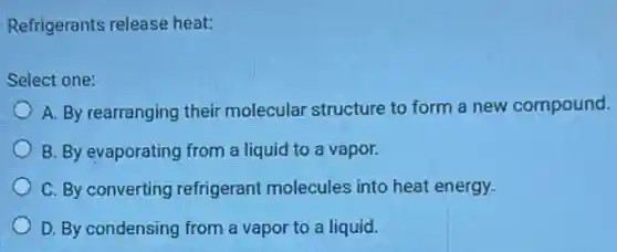 Refrigerants release heat:
Select one:
A. By rearranging their molecular structure to form a new compound.
B. By evaporating from a liquid to a vapor.
C. By converting refrigerant molecules into heat energy.
D. By condensing from a vapor to a liquid.