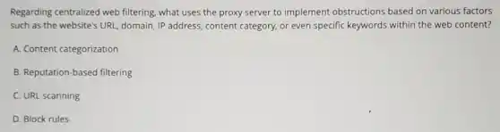 Regarding centralized web filtering, what uses the proxy server to implement obstructions based on various factors
such as the website's URL, domain, IP address content category, or even specific keywords within the web content?
A. Content categorization
B. Reputation-based filtering
C. URL scanning
D. Block rules