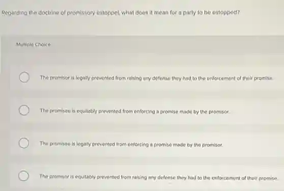 Regarding the doctrine of promissory estoppe, what does it mean for a party to be estopped?
Multiple Choice
The promisor is legally prevented from raising any defense they had to the enforcement of their promise.
The promisee is equitably prevented from enforcing a promise made by the promisor.
The promisee is legally prevented from enforcing a promise made by the promisor.
The promisor is equitably prevented from raising any defense they had to the enforcement of their promise.